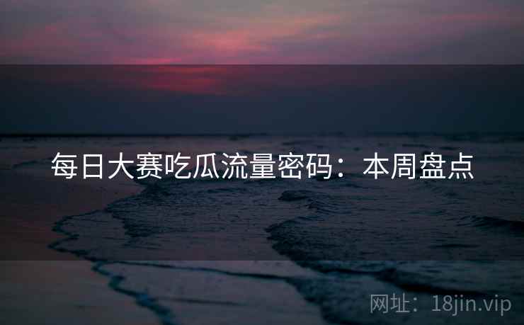 每日大赛吃瓜流量密码：本周盘点