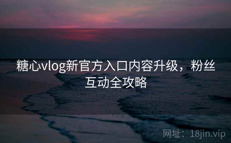 糖心vlog新官方入口内容升级，粉丝互动全攻略