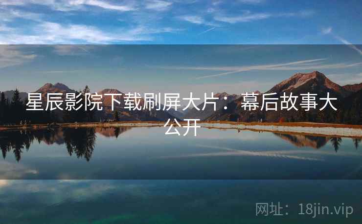 星辰影院下载刷屏大片：幕后故事大公开